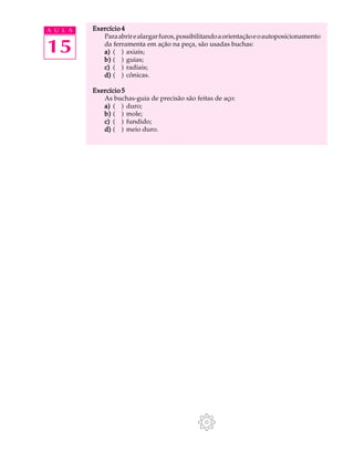 A U L A Exercício 4 
15 
Para abrir e alargar furos, possibilitando a orientação e o autoposicionamento 
da ferramenta em ação na peça, são usadas buchas: 
a) ( ) axiais; 
b) ( ) guias; 
c) ( ) radiais; 
d) ( ) cônicas. 
Exercício 5 
As buchas-guia de precisão são feitas de aço: 
a) ( ) duro; 
b) ( ) mole; 
c) ( ) fundido; 
d) ( ) meio duro. 
 
