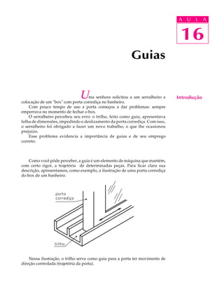 A U U L A 
L A 
16 
Uma senhora solicitou a um serralheiro a 
colocação de um "box" com porta corrediça no banheiro. 
Com pouco tempo de uso a porta começou a dar problemas: sempre 
emperrava no momento de fechar o box. 
O serralheiro percebeu seu erro: o trilho, feito como guia, apresentava 
falha de dimensões, impedindo o deslizamento da porta corrediça. Com isso, 
o serralheiro foi obrigado a fazer um novo trabalho, o que lhe ocasionou 
prejuízo. 
Esse problema evidencia a importância de guias e de seu emprego 
correto. 
Como você pôde perceber, a guia é um elemento de máquina que mantém, 
com certo rigor, a trajetória de determinadas peças. Para ficar clara sua 
descrição, apresentamos, como exemplo, a ilustração de uma porta corrediça 
do box de um banheiro. 
Nessa ilustração, o trilho serve como guia para a porta ter movimento de 
direção controlada (trajetória da porta). 
Guias 
16 
Introdução 
 