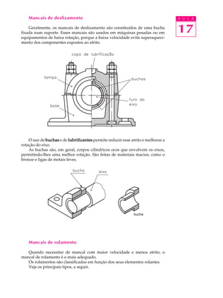 Mancais de deslizamento A U L A 
Geralmente, os mancais de deslizamento são constituídos de uma bucha 
17 
fixada num suporte. Esses mancais são usados em máquinas pesadas ou em 
equipamentos de baixa rotação, porque a baixa velocidade evita superaqueci-mento 
dos componentes expostos ao atrito. 
O uso de buchas e de lubrificantes permite reduzir esse atrito e melhorar a 
rotação do eixo. 
As buchas são, em geral, corpos cilíndricos ocos que envolvem os eixos, 
permitindo-lhes uma melhor rotação. São feitas de materiais macios, como o 
bronze e ligas de metais leves. 
bucha 
Mancais de rolamento 
Quando necessitar de mancal com maior velocidade e menos atrito, o 
mancal de rolamento é o mais adequado. 
Os rolamentos são classificados em função dos seus elementos rolantes. 
Veja os principais tipos, a seguir. 
 