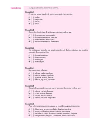 A U L A Marque com um X a resposta correta. 
17 
Exercício 1 
O mancal tem a função de suporte ou guia para apoiar: 
a) ( ) molas; 
b) ( ) conjuntos; 
c) ( ) rodas; 
d) ( ) eixos. 
Exercício 2 
Dependendo do tipo de atrito, os mancais podem ser: 
a) ( ) de rolamento ou retenção; 
b) ( ) de deslizamento ou rotação; 
c) ( ) de rolamento ou fixação; 
d) ( ) de deslizamento ou rolamento. 
Exercício 3 
Em máquinas pesadas ou equipamentos de baixa rotação, são usados 
mancais do seguinte tipo: 
a) ( ) de deslizamento; 
b) ( ) de rolamento; 
c) ( ) de fixação; 
d) ( ) de retenção. 
Exercício 4 
São elementos rolantes: 
a) ( ) roletes, rodas, agulhas; 
b) ( ) esferas, roletes, agulhas; 
c) ( ) agulhas, esferas, molas; 
d) ( ) esferas, agulhas, arruelas. 
Exercício 5 
De acordo com as forças que suportam os rolamentos podem ser: 
a) ( ) mistos, radiais, laterais; 
b) ( ) axiais, mistos, laterais; 
c) ( ) radiais, axiais, mistos; 
d) ( ) laterais, radiais, angulares. 
Exercício 6 
Para selecionar rolamentos, deve-se considerar, principalmente: 
a) ( ) diâmetros, largura, medidas do eixo, ângulos; 
b) ( ) largura, diâmetros, comprimento, espessura; 
c) ( ) medidas do eixo, diâmetro interno e externo, largura; 
d) ( ) comprimento, largura, diâmetros, medidas do eixo. 
Exercícios 
 