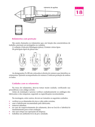 A U L A 
18 
rolamento de agulhas 
Rolamentos com proteção 
São assim chamados os rolamentos que, em função das características de 
trabalho, precisam ser protegidos ou vedados. 
A vedação é feita por blindagem (placa). Existem vários tipos. 
Os principais tipos de placas são: 
As designações Z e RS são colocadas à direita do número que identifica os 
rolamentos. Quando acompanhados do número 2 indicam proteção de ambos 
os lados. 
Cuidados com os rolamentos 
Na troca de rolamentos, deve-se tomar muito cuidado, verificando sua 
procedência e seu código correto. 
Antes da instalação é preciso verificar cuidadosamente os catálogos dos 
fabricantes e das máquinas, seguindo as especificações recomendadas. 
Na montagem, entre outros, devem ser tomados os seguintes cuidados: 
· verificar se as dimensões do eixo e cubo estão corretas; 
· usar o lubrificante recomendado pelo fabricante; 
· remover rebarbas; 
· no caso de reaproveitamento do rolamento, deve-se lavá-lo e lubrificá-lo 
imediatamente para evitar oxidação; 
· não usar estopa nas operações de limpeza; 
· trabalhar em ambiente livre de pó e umidade. 
 