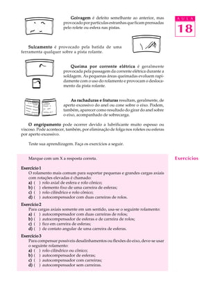 Goivagem é defeito semelhante ao anterior, mas A U L A 
18 
provocado por partículas estranhas que ficam prensadas 
pelo rolete ou esfera nas pistas. 
Sulcamento é provocado pela batida de uma 
ferramenta qualquer sobre a pista rolante. 
Queima por corrente elétrica é geralmente 
provocada pela passagem da corrente elétrica durante a 
soldagem. As pequenas áreas queimadas evoluem rapi-damente 
com o uso do rolamento e provocam o desloca-mento 
da pista rolante. 
As rachaduras e fraturas resultam, geralmente, de 
aperto excessivo do anel ou cone sobre o eixo. Podem, 
também, aparecer como resultado do girar do anel sobre 
o eixo, acompanhado de sobrecarga. 
O engripamento pode ocorrer devido a lubrificante muito espesso ou 
viscoso. Pode acontecer, também, por eliminação de folga nos roletes ou esferas 
por aperto excessivo. 
Teste sua aprendizagem. Faça os exercícios a seguir. 
Marque com um X a resposta correta. 
Exercício 1 
O rolamento mais comum para suportar pequenas e grandes cargas axiais 
com rotações elevadas é chamado: 
a) ( ) rolo axial de esfera e rolo cônico; 
b) ( ) elemento fixo de uma carreira de esferas; 
c) ( ) rolo cilíndrico e rolo cônico; 
d) ( ) autocompensador com duas carreiras de rolos. 
Exercício 2 
Para cargas axiais somente em um sentido, usa-se o seguinte rolamento: 
a) ( ) autocompensador com duas carreiras de rolos; 
b) ( ) autocompensador de esferas e de carreira de rolos; 
c) ( ) fico em carreira de esferas; 
d) ( ) de contato angular de uma carreira de esferas. 
Exercício 3 
Para compensar possíveis desalinhamentos ou flexões do eixo, deve-se usar 
o seguinte rolamento: 
a) ( ) rolo cilíndrico ou cônico; 
b) ( ) autocompensador de esferas; 
c) ( ) autocompensador com carreiras; 
d) ( ) autocompensador sem carreiras. 
Exercícios 
 