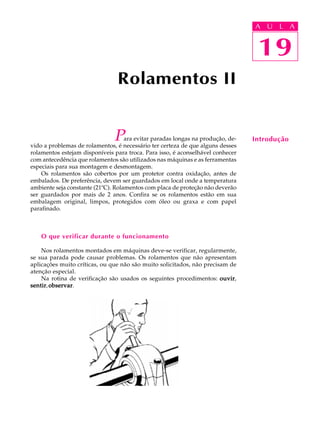 A U L A 
A U L A 
19 
Para evitar paradas longas na produção, de-vido 
a problemas de rolamentos, é necessário ter certeza de que alguns desses 
rolamentos estejam disponíveis para troca. Para isso, é aconselhável conhecer 
com antecedência que rolamentos são utilizados nas máquinas e as ferramentas 
especiais para sua montagem e desmontagem. 
Os rolamentos são cobertos por um protetor contra oxidação, antes de 
embalados. De preferência, devem ser guardados em local onde a temperatura 
ambiente seja constante (21ºC). Rolamentos com placa de proteção não deverão 
ser guardados por mais de 2 anos. Confira se os rolamentos estão em sua 
embalagem original, limpos, protegidos com óleo ou graxa e com papel 
parafinado. 
O que verificar durante o funcionamento 
Nos rolamentos montados em máquinas deve-se verificar, regularmente, 
se sua parada pode causar problemas. Os rolamentos que não apresentam 
aplicações muito críticas, ou que não são muito solicitados, não precisam de 
atenção especial. 
Na rotina de verificação são usados os seguintes procedimentos: ouvir, 
sentir, observar. 
19 
Introdução 
Rolamentos II 
 