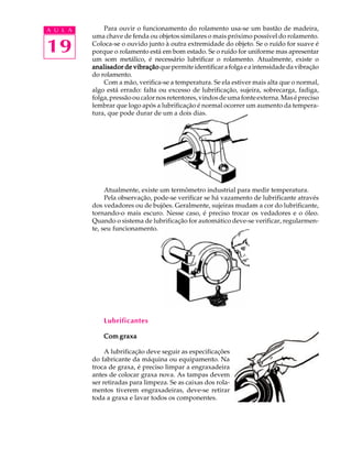 A U L A Para ouvir o funcionamento do rolamento usa-se um bastão de madeira, 
19 
uma chave de fenda ou objetos similares o mais próximo possível do rolamento. 
Coloca-se o ouvido junto à outra extremidade do objeto. Se o ruído for suave é 
porque o rolamento está em bom estado. Se o ruído for uniforme mas apresentar 
um som metálico, é necessário lubrificar o rolamento. Atualmente, existe o 
analisador de vibração que permite identificar a folga e a intensidade da vibração 
do rolamento. 
Com a mão, verifica-se a temperatura. Se ela estiver mais alta que o normal, 
algo está errado: falta ou excesso de lubrificação, sujeira, sobrecarga, fadiga, 
folga, pressão ou calor nos retentores, vindos de uma fonte externa. Mas é preciso 
lembrar que logo após a lubrificação é normal ocorrer um aumento da tempera-tura, 
que pode durar de um a dois dias. 
Atualmente, existe um termômetro industrial para medir temperatura. 
Pela observação, pode-se verificar se há vazamento de lubrificante através 
dos vedadores ou de bujões. Geralmente, sujeiras mudam a cor do lubrificante, 
tornando-o mais escuro. Nesse caso, é preciso trocar os vedadores e o óleo. 
Quando o sistema de lubrificação for automático deve-se verificar, regularmen-te, 
seu funcionamento. 
Lubrificantes 
Com graxa 
A lubrificação deve seguir as especificações 
do fabricante da máquina ou equipamento. Na 
troca de graxa, é preciso limpar a engraxadeira 
antes de colocar graxa nova. As tampas devem 
ser retiradas para limpeza. Se as caixas dos rola-mentos 
tiverem engraxadeiras, deve-se retirar 
toda a graxa e lavar todos os componentes. 
 