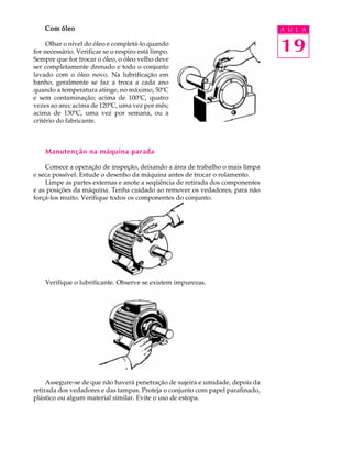 Com óleo A U L A 
Olhar o nível do óleo e completá-lo quando 
19 
for necessário. Verificar se o respiro está limpo. 
Sempre que for trocar o óleo, o óleo velho deve 
ser completamente drenado e todo o conjunto 
lavado com o óleo novo. Na lubrificação em 
banho, geralmente se faz a troca a cada ano 
quando a temperatura atinge, no máximo, 50ºC 
e sem contaminação; acima de 100ºC, quatro 
vezes ao ano; acima de 120ºC, uma vez por mês; 
acima de 130ºC, uma vez por semana, ou a 
critério do fabricante. 
Manutenção na máquina parada 
Comece a operação de inspeção, deixando a área de trabalho o mais limpa 
e seca possível. Estude o desenho da máquina antes de trocar o rolamento. 
Limpe as partes externas e anote a seqüência de retirada dos componentes 
e as posições da máquina. Tenha cuidado ao remover os vedadores, para não 
forçá-los muito. Verifique todos os componentes do conjunto. 
Verifique o lubrificante. Observe se existem impurezas. 
Assegure-se de que não haverá penetração de sujeira e umidade, depois da 
retirada dos vedadores e das tampas. Proteja o conjunto com papel parafinado, 
plástico ou algum material similar. Evite o uso de estopa. 
 