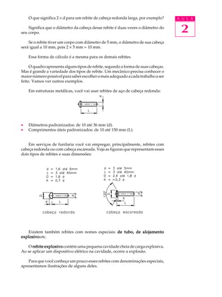 O que significa 2 ´ d para um rebite de cabeça redonda larga, por exemplo? A U L A 
Significa que o diâmetro da cabeça desse rebite é duas vezes o diâmetro do 
2 
seu corpo. 
Se o rebite tiver um corpo com diâmetro de 5 mm, o diâmetro de sua cabeça 
será igual a 10 mm, pois 2 ´ 5 mm = 10 mm. 
Essa forma de cálculo é a mesma para os demais rebites. 
O quadro apresenta alguns tipos de rebite, segundo a forma de suas cabeças. 
Mas é grande a variedade dos tipos de rebite. Um mecânico precisa conhecer o 
maior número possível para saber escolher o mais adequado a cada trabalho a ser 
feito. Vamos ver outros exemplos. 
Em estruturas metálicas, você vai usar rebites de aço de cabeça redonda: 
· Diâmetros padronizados: de 10 até 36 mm (d). 
· Comprimentos úteis padronizados: de 10 até 150 mm (L). 
Em serviços de funilaria você vai empregar, principalmente, rebites com 
cabeça redonda ou com cabeça escareada. Veja as figuras que representam esses 
dois tipos de rebites e suas dimensões: 
Existem também rebites com nomes especiais: de tubo, de alojamento 
explosivo etc. 
O rebite explosivo contém uma pequena cavidade cheia de carga explosiva. 
Ao se aplicar um dispositivo elétrico na cavidade, ocorre a explosão. 
Para que você conheça um pouco esses rebites com denominações especiais, 
apresentamos ilustrações de alguns deles. 
 