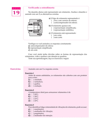 A U L A Verificando o entendimento 
19 
No desenho abaixo está representado um rolamento. Analise o desenho e 
assinale com um X as alternativas corretas. 
a) O tipo de rolamento representado é: 
( ) fixo, com carreira de esferas; 
( ) autocompensador de esferas. 
b) O rolamento aparece em: 
( ) representação simplificada; 
( ) representação simbólica. 
c) O rolamento está representado: 
( ) em corte; 
( ) sem corte. 
Verifique se você assinalou as respostas corretamente: 
a) autocompensador de esferas 
b) representação simplificada 
c) em corte 
Caso você ainda tenha dúvidas sobre as formas de representação dos 
rolamentos, volte a analisar com atenção os quadros. 
Teste sua aprendizagem, faça os exercícios a seguir. 
Assinale com um X a resposta correta. 
Exercício 1 
Antes de serem embalados, os rolamentos são cobertos com um protetor 
para evitar: 
a) ( ) umidade; 
b) ( ) rachadura; 
c) ( ) quebra; 
d) ( ) oxidação. 
Exercício 2 
A temperatura ideal para armazenar rolamentos é de: 
a) ( ) 20ºC; 
b) ( ) 18ºC; 
c) ( ) 21ºC; 
d) ( ) 22ºC. 
Exercício 3 
Para identificar folga e intensidade de vibrações do rolamento, pode-se usar: 
a) ( ) manômetro; 
b) ( ) analisador de vibração; 
c) ( ) paquímetro; 
d) ( ) analisador de retenção. 
Exercícios 
 