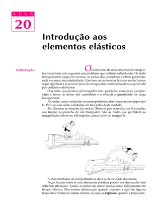 A U L A 
A U L A 
20 
20 
Introdução 
Introdução aos 
elementos elásticos 
Os motoristas de uma empresa de transpor-tes 
discutiram com o gerente um problema que vinham enfrentando. De tanto 
transportarem carga em excesso, as molas dos caminhões vinham perdendo, 
cada vez mais, sua elasticidade. Com isso, as carrocerias ficavam muito baixas, 
o que significava possíveis riscos de estragos dos caminhões e de sua apreensão 
por policiais rodoviários. 
O gerente, que já estava preocupado com o problema, convenceu o empre-s 
ário a trocar as molas dos caminhões e a reduzir a quantidade da carga 
transportada. 
As molas, como você pode ver nesse problema, têm função muito importan-te. 
Por isso elas serão estudadas em três aulas deste módulo. 
São diversas as funções das molas. Observe, por exemplo, nas ilustrações, 
sua função na prancha de um trampolim. São as molas que permitem ao 
mergulhador elevar-se, sob impulso, para o salto do mergulho. 
A movimentação do mergulhador se deve à elasticidade das molas. 
Peças fixadas entre si com elementos elásticos podem ser deslocadas sem 
sofrerem alterações. Assim, as molas são muito usadas como componentes de 
fixação elástica. Elas sofrem deformação quando recebem a ação de alguma 
força, mas voltam ao estado normal, ou seja, ao repouso, quando a força pára. 
 