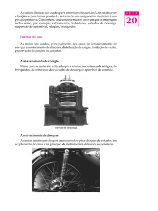 As uniões elásticas são usadas para amortecer choques, reduzir ou absorver A U L A 
20 
vibrações e para tornar possível o retorno de um componente mecânico à sua 
posição primitiva. Com certeza, você conhece muitos casos em que se empregam 
molas como, por exemplo, estofamentos, fechaduras, válvulas de descarga, 
suspensão de automóvel, relógios, brinquedos. 
Formas de uso 
As molas são usadas, principalmente, nos casos de armazenamento de 
energia, amortecimento de choques, distribuição de cargas, limitação de vazão, 
preservação de junções ou contatos. 
Armazenamento de energia 
Nesse caso, as molas são utilizadas para acionar mecanismos de relógios, de 
brinquedos, de retrocesso das válvulas de descarga e aparelhos de controle. 
válvula de descarga 
Amortecimento de choques 
As molas amortecem choques em suspensão e pára-choques de veículos, em 
acoplamento de eixos e na proteção de instrumentos delicados ou sensíveis. 
 