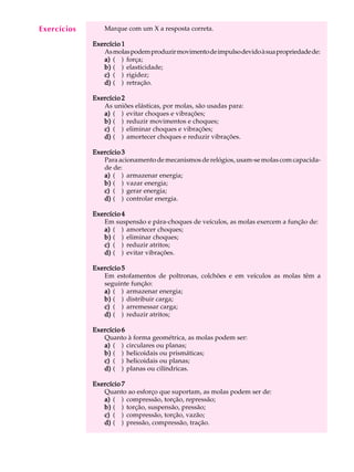 A U L A Marque com um X a resposta correta. 
20 
Exercício 1 
As molas podem produzir movimento de impulso devido à sua propriedade de: 
a) ( ) força; 
b) ( ) elasticidade; 
c) ( ) rigidez; 
d) ( ) retração. 
Exercício 2 
As uniões elásticas, por molas, são usadas para: 
a) ( ) evitar choques e vibrações; 
b) ( ) reduzir movimentos e choques; 
c) ( ) eliminar choques e vibrações; 
d) ( ) amortecer choques e reduzir vibrações. 
Exercício 3 
Para acionamento de mecanismos de relógios, usam-se molas com capacida-de 
de: 
a) ( ) armazenar energia; 
b) ( ) vazar energia; 
c) ( ) gerar energia; 
d) ( ) controlar energia. 
Exercício 4 
Em suspensão e pára-choques de veículos, as molas exercem a função de: 
a) ( ) amortecer choques; 
b) ( ) eliminar choques; 
c) ( ) reduzir atritos; 
d) ( ) evitar vibrações. 
Exercício 5 
Em estofamentos de poltronas, colchões e em veículos as molas têm a 
seguinte função: 
a) ( ) armazenar energia; 
b) ( ) distribuir carga; 
c) ( ) arremessar carga; 
d) ( ) reduzir atritos; 
Exercício 6 
Quanto à forma geométrica, as molas podem ser: 
a) ( ) circulares ou planas; 
b) ( ) helicoidais ou prismáticas; 
c) ( ) helicoidais ou planas; 
d) ( ) planas ou cilíndricas. 
Exercício 7 
Quanto ao esforço que suportam, as molas podem ser de: 
a) ( ) compressão, torção, repressão; 
b) ( ) torção, suspensão, pressão; 
c) ( ) compressão, torção, vazão; 
d) ( ) pressão, compressão, tração. 
Exercícios 
 