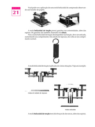 A U L A Você pode ver a aplicação de uma mola helicoidal de compressão observan-do 
21 
um furador de papéis. 
A mola helicoidal de tração possui ganchos nas extremidades, além das 
espiras. Os ganchos são também chamados de olhais. 
Para a mola helicoidal de tração desempenhar sua função, deve ser esticada, 
aumentando seu comprimento. Em estado de repouso, ela volta ao seu compri-mento 
normal. 
A mola helicoidal de tração é aplicada em várias situações. Veja um exemplo: 
molas em estado de repouso 
molas esticadas 
A mola helicoidal de torção tem dois braços de alavancas, além das espiras. 
 
