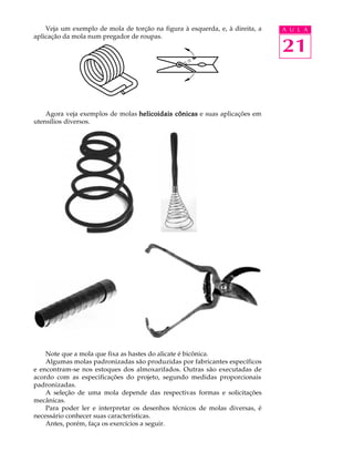 Veja um exemplo de mola de torção na figura à esquerda, e, à direita, a A U L A 
21 
aplicação da mola num pregador de roupas. 
Agora veja exemplos de molas helicoidais cônicas e suas aplicações em 
utensílios diversos. 
Note que a mola que fixa as hastes do alicate é bicônica. 
Algumas molas padronizadas são produzidas por fabricantes específicos 
e encontram-se nos estoques dos almoxarifados. Outras são executadas de 
acordo com as especificações do projeto, segundo medidas proporcionais 
padronizadas. 
A seleção de uma mola depende das respectivas formas e solicitações 
mecânicas. 
Para poder ler e interpretar os desenhos técnicos de molas diversas, é 
necessário conhecer suas características. 
Antes, porém, faça os exercícios a seguir. 
 