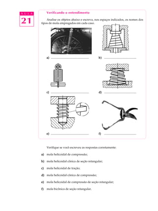 A U L A Verificando o entendimento 
21 
Analise os objetos abaixo e escreva, nos espaços indicados, os nomes dos 
tipos de mola empregados em cada caso. 
a) .................................................... b) ............................................ 
c) .................................................... d) ............................................ 
e) .................................................... f) ............................................ 
Verifique se você escreveu as respostas corretamente: 
a) mola helicoidal de compressão; 
b) mola helicoidal cônica de seção retangular; 
c) mola helicoidal de tração; 
d) mola helicoidal cônica de compressão; 
e) mola helicoidal de compressão de seção retangular; 
f) mola bicônica de seção retangular. 
 