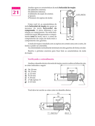 A U L A Analise agora as características da mola helicoidal de tração: 
21 
De (diâmetro externo); 
Di (diâmetro interno); 
d (diâmetro da seção do arame); 
p (passo); 
nº(número de espiras da mola). 
Como você vê, as características da 
mola helicoidal de tração são quase as 
mesmas da mola helicoidal de 
compressão. A única diferença é em 
relação ao comprimento. Na mola heli-coidal 
de tração, H representa o compri-mento 
total da mola, isto é, a soma do 
comprimento do corpo da mola mais o 
comprimento dos ganchos. 
A mola de tração é enrolada com as espiras em contato uma com a outra, de 
forma a poder ser estendida. 
As extremidades normalmente terminam em dois ganchos de forma circular. 
Resolva o próximo exercício para fixar bem as características da mola 
de tração. 
Verificando o entendimento 
Analise o desenho técnico da mola de tração e escreva sobre as linhas de cota, 
as cotas indicadas a seguir: 
a) De: 20 mm 
b) Di: 15 mm 
c) p: 2,5 mm 
d) H: 65 mm 
e) h: 30 mm 
f) nº de espiras: 11 
g) d: 2,5 mm 
Você deve ter escrito as cotas como no desenho abaixo: 
 