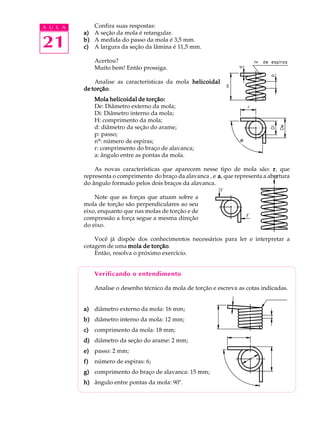 A U L A Confira suas respostas: 
21 
a) A seção da mola é retangular. 
b) A medida do passo da mola é 3,5 mm. 
c) A largura da seção da lâmina é 11,5 mm. 
Acertou? 
Muito bem! Então prossiga. 
Analise as características da mola helicoidal 
de torção. 
Mola helicoidal de torção: 
De: Diâmetro externo da mola; 
Di: Diâmetro interno da mola; 
H: comprimento da mola; 
d: diâmetro da seção do arame; 
p: passo; 
nº: número de espiras; 
r: comprimento do braço de alavanca; 
a: ângulo entre as pontas da mola. 
As novas características que aparecem nesse tipo de mola são: r, que 
representa o comprimento do braço da alavanca , e a, que representa a abertura 
do ângulo formado pelos dois braços da alavanca. 
Note que as forças que atuam sobre a 
mola de torção são perpendiculares ao seu 
eixo, enquanto que nas molas de torção e de 
compressão a força segue a mesma direção 
do eixo. 
Você já dispõe dos conhecimentos necessários para ler e interpretar a 
cotagem de uma mola de torção. 
Então, resolva o próximo exercício. 
Verificando o entendimento 
Analise o desenho técnico da mola de torção e escreva as cotas indicadas. 
a) diâmetro externo da mola: 16 mm; 
b) diâmetro interno da mola: 12 mm; 
c) comprimento da mola: 18 mm; 
d) diâmetro da seção do arame: 2 mm; 
e) passo: 2 mm; 
f) número de espiras: 6; 
g) comprimento do braço de alavanca: 15 mm; 
h) ângulo entre pontas da mola: 90º. 
a 
 