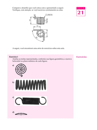 Compare o desenho que você cotou com o apresentado a seguir. A U L A 
Verifique, com atenção, se você escreveu corretamente as cotas. 
21 
A seguir, você encontrará uma série de exercícios sobre esta aula. 
Exercício 1 
Analise as molas representadas, conforme sua figura geométrica, e escreva 
helicoidal ou plana embaixo de cada figura: 
a) 
b) 
c) 
d) 
Exercícios 
 