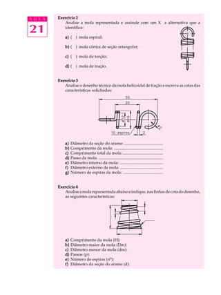A U L A Exercício 2 
21 
Analise a mola representada e assinale com um X a alternativa que a 
identifica: 
a) ( ) mola espiral; 
b) ( ) mola cônica de seção retangular; 
c) ( ) mola de torção; 
d) ( ) mola de tração. 
Exercício 3 
Analise o desenho técnico da mola helicoidal de tração e escreva as cotas das 
características solicitadas: 
a) Diâmetro da seção do arame: ...................................... 
b) Comprimento da mola: ................................................ 
c) Comprimento total da mola: ....................................... 
d) Passo da mola: ............................................................... 
e) Diâmetro interno da mola: .......................................... 
f) Diâmetro externo da mola: .......................................... 
g) Número de espiras da mola: ....................................... 
Exercício 4 
Analise a mola representada abaixo e indique, nas linhas de cota do desenho, 
as seguintes características: 
a) Comprimento da mola (H): 
b) Diâmetro maior da mola (Dm): 
c) Diâmetro menor da mola (dm): 
d) Passos (p): 
e) Número de espiras (nº): 
f) Diâmetro da seção do arame (d): 
 