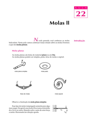 A U L A 
A U L A 
22 
Na aula passada você conheceu as molas 
helicoidais. Nesta aula vamos continuar nosso estudo sobre as molas.Veremos 
o que são molas planas. 
Molas planas 
As molas planas são feitas de material plano ou em fita. 
As molas planas podem ser simples, prato, feixe de molas e espiral. 
mola plana simples mola prato 
feixe de molas mola espiral 
Observe a ilustração da mola plana simples. 
Esse tipo de mola é empregado somente para algu-mas 
cargas. Em geral, essa mola é fixa numa extremida-de 
e livre na outra. Quando sofre a ação de uma força, 
a mola é flexionada em direção oposta. 
22 
Introdução 
Molas ll 
 
