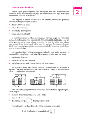 Especificação de rebites A U L A 
Vamos supor que você precise unir peças para fazer uma montagem com 
2 
barras de metal ou outro tipo de peça. Se essa união for do tipo de fixação 
permanente, você vai usar rebites. 
Para adquirir os rebites adequados ao seu trabalho, é necessário que você 
conheça suas especificações, ou seja: 
· de que material é feito; 
· o tipo de sua cabeça; 
· o diâmetro do seu corpo; 
· o seu comprimento útil. 
O comprimento útil do rebite corresponde à parte do corpo que vai formar 
a união. A parte que vai ficar fora da união é chamada sobra necessária e vai ser 
usada para formar a outra cabeça do rebite. No caso de rebite com cabeça 
escareada, a altura da cabeça do rebite também faz parte do seu comprimento 
útil. O símbolo usado para indicar comprimento útil é L e o símbolo para indicar 
a sobra necessária é z. 
Na especificação do rebite é importante você saber qual será o seu compri-mento 
útil (L) e a sobra necessária (z). Nesse caso, é preciso levar em conta: 
· o diâmetro do rebite; 
· o tipo de cabeça a ser formado; 
· o modo como vai ser fixado o rebite: a frio ou a quente. 
As figuras mostram o excesso de material (z) necessário para se formar a 
segunda cabeça do rebite em função dos formatos da cabeça, do comprimento 
útil (L) e do diâmetro do rebite (d). 
Para solicitar ou comprar rebites você deverá indicar todas as especificações. 
Por exemplo: 
· material do rebite: rebite de aço 1.006 - 1.010; 
· tipo de cabeça: redondo; 
· diâmetro do corpo: 1 
4 
" 
´ 
3 
4 
" 
de comprimento útil. 
Normalmente, o pedido de rebites é feito conforme o exemplo: 
Rebite de alumínio, cabeça chata, de 3 
32 
" 
´ 
1 
2 
" 
 