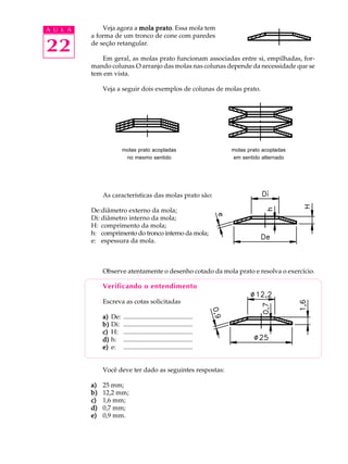 A U L A Veja agora a mola prato. Essa mola tem 
22 
a forma de um tronco de cone com paredes 
de seção retangular. 
Em geral, as molas prato funcionam associadas entre si, empilhadas, for-mando 
colunas.O arranjo das molas nas colunas depende da necessidade que se 
tem em vista. 
Veja a seguir dois exemplos de colunas de molas prato. 
molas prato acopladas molas prato acopladas 
no mesmo sentido em sentido alternado 
As características das molas prato são: 
De:diâmetro externo da mola; 
Di: diâmetro interno da mola; 
H: comprimento da mola; 
h: comprimento do tronco interno da mola; 
e: espessura da mola. 
Observe atentamente o desenho cotado da mola prato e resolva o exercício. 
Verificando o entendimento 
Escreva as cotas solicitadas 
a) De: ........................................... 
b) Di: ........................................... 
c) H: ........................................... 
d) h: ........................................... 
e) e: ........................................... 
Você deve ter dado as seguintes respostas: 
a) 25 mm; 
b) 12,2 mm; 
c) 1,6 mm; 
d) 0,7 mm; 
e) 0,9 mm. 
 