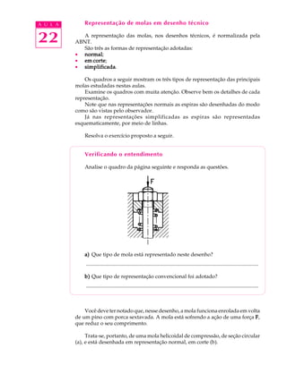 A U L A Representação de molas em desenho técnico 
22 
A representação das molas, nos desenhos técnicos, é normalizada pela 
ABNT. 
São três as formas de representação adotadas: 
· normal; 
· em corte; 
· simplificada. 
Os quadros a seguir mostram os três tipos de representação das principais 
molas estudadas nestas aulas. 
Examine os quadros com muita atenção. Observe bem os detalhes de cada 
representação. 
Note que nas representações normais as espiras são desenhadas do modo 
como são vistas pelo observador. 
Já nas representações simplificadas as espiras são representadas 
esquematicamente, por meio de linhas. 
Resolva o exercício proposto a seguir. 
Verificando o entendimento 
Analise o quadro da página seguinte e responda as questões. 
a) Que tipo de mola está representado neste desenho? 
.................................................................................................................................. 
b) Que tipo de representação convencional foi adotado? 
.................................................................................................................................. 
Você deve ter notado que, nesse desenho, a mola funciona enrolada em volta 
de um pino com porca sextavada. A mola está sofrendo a ação de uma força F, 
que reduz o seu comprimento. 
Trata-se, portanto, de uma mola helicoidal de compressão, de seção circular 
(a), e está desenhada em representação normal, em corte (b). 
 
