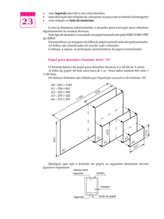 A U L A · uma legenda descritiva em cada desenho; 
23 
· uma descrição das relações de cada parte ou peça com as demais (montagem); 
· uma relação ou lista de materiais. 
Como já dissemos anteriormente, o desenho para execução deve obedecer 
rigorosamente às normas técnicas. 
Esse tipo de desenho é executado em papel normalizado pela NBR 10 068/1987 
da ABNT. 
Os tamanhos e as margens da folha de papel normalizada são padronizadas. 
As folhas são classificadas de acordo com o formato. 
Conheça, a seguir, as principais características do papel normalizado. 
Papel para desenho: Formato Série “A” 
O formato básico do papel para desenhos técnicos é o A0 (lê-se A zero). 
A folha de papel A0 tem uma área de 1 m². Seus lados medem 841 mm ´ 
1.189 mm. 
Os demais formatos são obtidos por bipartição sucessiva do formato A0. 
A0 – 841 ´ 1189 
A1 – 594 ´ 841 
A2 – 420 ´ 594 
A3 – 297 ´ 420 
A4 – 210 ´ 297 
Qualquer que seja o formato do papel, os seguintes elementos devem 
aparecer impressos: 
espaço para 
desenho quadro 
legenda 
margem 
limite do papel 
 