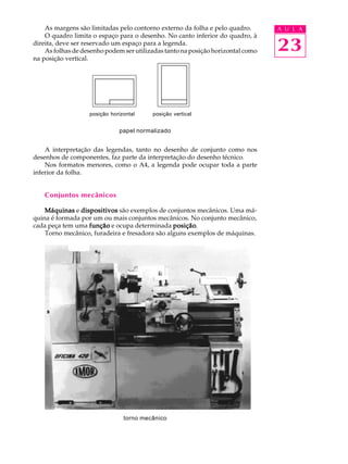 As margens são limitadas pelo contorno externo da folha e pelo quadro. A U L A 
O quadro limita o espaço para o desenho. No canto inferior do quadro, à 
23 
direita, deve ser reservado um espaço para a legenda. 
As folhas de desenho podem ser utilizadas tanto na posição horizontal como 
na posição vertical. 
posição horizontal posição vertical 
papel normalizado 
A interpretação das legendas, tanto no desenho de conjunto como nos 
desenhos de componentes, faz parte da interpretação do desenho técnico. 
Nos formatos menores, como o A4, a legenda pode ocupar toda a parte 
inferior da folha. 
Conjuntos mecânicos 
Máquinas e dispositivos são exemplos de conjuntos mecânicos. Uma má- 
quina é formada por um ou mais conjuntos mecânicos. No conjunto mecânico, 
cada peça tem uma função e ocupa determinada posição. 
Torno mecânico, furadeira e fresadora são alguns exemplos de máquinas. 
torno mecânico 
 