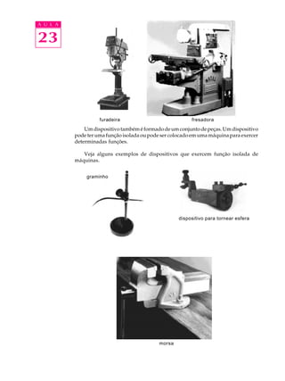 A U L A 
23 
furadeira fresadora 
Um dispositivo também é formado de um conjunto de peças. Um dispositivo 
pode ter uma função isolada ou pode ser colocado em uma máquina para exercer 
determinadas funções. 
Veja alguns exemplos de dispositivos que exercem função isolada de 
máquinas. 
morsa 
dispositivo para tornear esfera 
graminho 
 