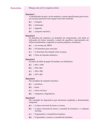 A U L A Marque com um X a resposta correta. 
23 
Exercício 1 
A identificação da peça, ou do conjunto, e outras especificações para execu- 
ção da peça aparecem num espaço reservado chamado: 
a) ( ) margem; 
b) ( ) ilustração; 
c) ( ) legenda; 
d) ( ) conjunto mecânico. 
Exercício 2 
Os desenhos de conjunto e os desenhos de componentes, com todas as 
indicações de forma, tamanho e estado de superfície, representados em 
folhas normalizadas e seguindo as normas próprias, constituem: 
a) ( ) As normas da ABNT. 
b) ( ) Os desenhos para execução. 
c) ( ) A descrição das relações entre as peças. 
d) ( ) Parte do desenho definitivo. 
Exercício 3 
Os lados da folha de papel A0 medem, em milímetros: 
a) ( ) 841 x 1189; 
b) ( ) 594 x 841; 
c) ( ) 420 x 594; 
d) ( ) 297 x 420. 
Exercício 4 
São exemplos de conjunto mecânico: 
a) ( ) parafuso; 
b) ( ) mola; 
c) ( ) chave de boca; 
d) ( ) máquinas e dispositivos. 
Exercício 5 
São exemplos de dispositivos que funcionam acoplados a determinadas 
máquinas: 
a) ( ) A placa universal do torno e a morsa. 
b) ( ) A placa universal do torno, o mandril da furadeira e o cabeçote 
da fresa. 
c) ( ) O graminho e o mandril da furadeira. 
d) ( ) O graminho, a morsa e o mandril da furadeira. 
Exercícios 
 