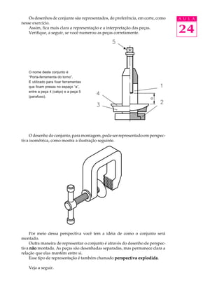 Os desenhos de conjunto são representados, de preferência, em corte, como A U L A 
24 
nesse exercício. 
Assim, fica mais clara a representação e a interpretação das peças. 
Verifique, a seguir, se você numerou as peças corretamente. 
O nome deste conjunto é 
“Porta-ferramenta do torno”. 
É utilizado para fixar ferramentas 
que ficam presas no espaço “a”, 
entre a peça 4 (calço) e a peça 5 
(parafuso). 
t 
O desenho de conjunto, para montagem, pode ser representado em perspec-tiva 
isométrica, como mostra a ilustração seguinte. 
Por meio dessa perspectiva você tem a idéia de como o conjunto será 
montado. 
Outra maneira de representar o conjunto é através do desenho de perspec-tiva 
não montada. As peças são desenhadas separadas, mas permanece clara a 
relação que elas mantêm entre si. 
Esse tipo de representação é também chamado perspectiva explodida. 
Veja a seguir. 
 