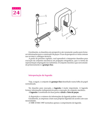 A U L A 
24 
Geralmente, os desenhos em perspectiva são raramente usados para forne-cer 
informações para a construção de peças. O uso da perspectiva é mais comum 
nas revistas e catálogos técnicos. 
A partir do próximo capítulo, você aprenderá a interpretar desenhos para 
execução de conjuntos mecânicos em projeções ortográficas, que é a forma de 
representação empregada nas indústrias. O conjunto mecânico que será estuda-do 
primeiramente é o grampo fixo. 
Interpretação da legenda 
Veja, a seguir, o conjunto do grampo fixo desenhado numa folha de papel 
normalizada. 
No desenho para execução, a legenda é muito importante. A legenda 
fornece informações indispensáveis para a execução do conjunto mecânico. 
A legenda é constituída de duas partes: rótulo e lista de peças. 
A disposição e o número de informações da legenda podem variar. 
Geralmente, as empresas criam suas próprias legendas de acordo com suas 
necessidades. 
A NBR 10 068/1987 normaliza apenas o comprimento da legenda. 
 