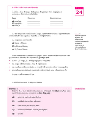 Verificando o entendimento A U L A 
Analise a lista de peças da legenda do grampo fixo, na página e 
escreva as dimensões solicitadas 
Peça Diâmetro Comprimento 
a) parafuso ............................. ............................. 
b) manípulo ............................. ............................. 
c) cabeça ............................. ............................. 
24 
As três peças têm seção circular. Logo, a primeira medida da legenda refere-se 
ao diâmetro e a segunda medida, ao comprimento. 
As respostas corretas são: 
a) 16mm e 70mm; 
b) 6,35mm e 80mm; 
c) 12,7mm e 20mm. 
Volte a examinar o desenho da página e veja outras informações que você 
pode tirar do desenho de conjunto do grampo fixo: 
· a peça 1, o corpo, é a principal peça do conjunto; 
· no corpo está montada a peça 3, o parafuso; 
· no parafuso estão montadas as peças 2 e 4 (encosto móvel e manípulo); 
· em cada extremidade do manípulo está montada uma cabeça (peça 5). 
Agora, resolva os exercícios. 
Assinale com um X a resposta correta. 
Exercício 1 
Escreva R ao lado das informações que aparecem no rótulo e LP ao lado 
das informações que aparecem na lista de peças. 
a) ( ) símbolo indicativo de diedro; 
b) ( ) unidade de medida adotada; 
c) ( ) denominação de cada peça; 
d) ( ) material usado na fabricação da peça; 
e) ( ) escala. 
A 
interpretação da 
legenda do 
desenho de 
conjunto representa 
uma parte 
importante da 
interpretação do 
desenho técnico. 
Exercícios 
 