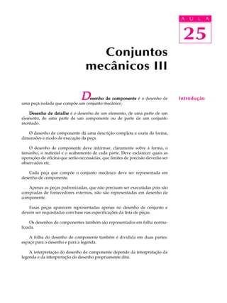 A U L A 
A U L A 
25 
Conjuntos 
mecânicos III 
Desenho de componente é o desenho de 
uma peça isolada que compõe um conjunto mecânico. 
Desenho de detalhe é o desenho de um elemento, de uma parte de um 
elemento, de uma parte de um componente ou de parte de um conjunto 
montado. 
O desenho de componente dá uma descrição completa e exata da forma, 
dimensões e modo de execução da peça. 
O desenho de componente deve informar, claramente sobre a forma, o 
tamanho, o material e o acabamento de cada parte. Deve esclarecer quais as 
operações de oficina que serão necessárias, que limites de precisão deverão ser 
observados etc. 
Cada peça que compõe o conjunto mecânico deve ser representada em 
desenho de componente. 
Apenas as peças padronizadas, que não precisam ser executadas pois são 
compradas de fornecedores externos, não são representadas em desenho de 
componente. 
Essas peças aparecem representadas apenas no desenho de conjunto e 
devem ser requisitadas com base nas especificações da lista de peças. 
Os desenhos de componentes também são representados em folha norma-lizada. 
A folha do desenho de componente também é dividida em duas partes: 
espaço para o desenho e para a legenda. 
A interpretação do desenho de componente depende da interpretação da 
legenda e da interpretação do desenho propriamente dito. 
25 
Introdução 
 
