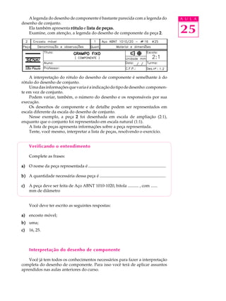 A legenda do desenho de componente é bastante parecida com a legenda do A U L A 
25 
desenho de conjunto. 
Ela também apresenta rótulo e lista de peças. 
Examine, com atenção, a legenda do desenho de componente da peça 2. 
A interpretação do rótulo do desenho de componente é semelhante à do 
rótulo do desenho de conjunto. 
Uma das informações que varia é a indicação do tipo de desenho: componen-te 
em vez de conjunto. 
Podem variar, também, o número do desenho e os responsáveis por sua 
execução. 
Os desenhos de componente e de detalhe podem ser representados em 
escala diferente da escala do desenho de conjunto. 
Nesse exemplo, a peça 2 foi desenhada em escala de ampliação (2:1), 
enquanto que o conjunto foi representado em escala natural (1:1). 
A lista de peças apresenta informações sobre a peça representada. 
Tente, você mesmo, interpretar a lista de peças, resolvendo o exercício. 
Verificando o entendimento 
Complete as frases: 
a) O nome da peça representada é .......................................................................... 
b) A quantidade necessária dessa peça é ............................................................... 
c) A peça deve ser feita de Aço ABNT 1010-1020, bitola .......... , com ...... 
mm de diâmetro 
Você deve ter escrito as seguintes respostas: 
a) encosto móvel; 
b) uma; 
c) 16, 25. 
Interpretação do desenho de componente 
Você já tem todos os conhecimentos necessários para fazer a interpretação 
completa do desenho de componente. Para isso você terá de aplicar assuntos 
aprendidos nas aulas anteriores do curso. 
 