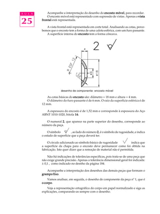 A U L A Acompanhe a interpretação do desenho do encosto móvel, para recordar. 
25 
O encosto móvel está representado com supressão de vistas. Apenas a vista 
frontal está representada. 
A vista frontal está representada em corte total. Analisando as cotas, perce-bemos 
que o encosto tem a forma de uma calota esférica, com um furo passante. 
A superfície interna do encosto tem a forma côncava. 
desenho de componente: encosto móvel 
As cotas básicas do encosto são: diâmetro = 18 mm e altura = 4 mm. 
O diâmetro do furo passante é de 6 mm. O raio da superfície esférica é de 
12 mm. 
A espessura do encosto é de 1,52 mm e corresponde à espessura do Aço 
ABNT 1010-1020, bitola 16. 
O numeral 2, que aparece na parte superior do desenho, corresponde ao 
número da peça. 
O símbolo , ao lado do número 2, é o símbolo de rugosidade, e indica 
o estado de superfície que a peça deverá ter. 
O círculo adicionado ao símbolo básico de rugosidade indica que 
a superfície da chapa para o encosto deve permanecer como foi obtida na 
fabricação. Isto quer dizer que a remoção de material não é permitida. 
Não há indicações de tolerâncias específicas, pois trata-se de uma peça que 
não exige grande precisão. Apenas a tolerância dimensional geral foi indicada: 
± 0,1 , como indicado no desnho da página 184. 
Acompanhe a interpretação dos desenhos das demais peças que formam o 
grampo fixo. 
Vamos analisar, em seguida, o desenho de componente da peça nº 1, que é 
o corpo. 
Veja a representação ortográfica do corpo em papel normalizado e siga as 
explicações, comparando-as sempre com o desenho. 
 
