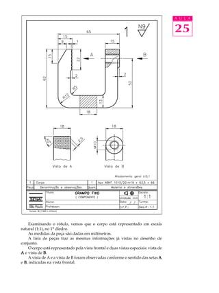 A U L A 
25 
Examinando o rótulo, vemos que o corpo está representado em escala 
natural (1:1), no 1º diedro. 
As medidas da peça são dadas em milímetros. 
A lista de peças traz as mesmas informações já vistas no desenho de 
conjunto. 
O corpo está representado pela vista frontal e duas vistas especiais: vista de 
A e vista de B. 
A vista de A e a vista de B foram observadas conforme o sentido das setas A 
e B, indicadas na vista frontal. 
 