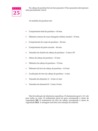 A U L A Na cabeça do parafuso há um furo passante. O furo passante está represen-tado 
25 
parcialmente visível. 
As medidas do parafuso são: 
· Comprimento total do parafuso - 64 mm. 
· Diâmetro externo da rosca triangular métrica normal - 10 mm. 
· Comprimento do corpo do parafuso - 46 mm. 
· Comprimento da parte roscada - 46 mm. 
· Tamanho do chanfro da cabeça do parafuso - 2 mm e 45º. 
· Altura da cabeça do parafuso - 12 mm. 
· Diâmetro da cabeça do parafuso - 15 mm. 
· Diâmetro do furo da cabeça do parafuso - 6,5 mm. 
· Localização do furo da cabeça do parafuso - 6 mm. 
· Tamanho do elemento A - 4 mm e 6 mm. 
· Tamanho do elemento B - 2 mm e 8 mm. 
Não há indicação de tolerâncias específicas. O afastamento geral ± 0,1 vale 
para todas as cotas. O acabamento geral da peça corresponde à classe de 
rugosidade N9. O acabamento do furo da cabeça corresponde à classe de 
rugosidade N12. A usinagem será feita com remoção de material. 
 
