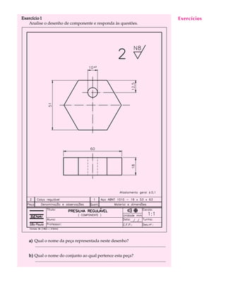 Exercício 1 A U L A 
25 
Analise o desenho de componente e responda às questões. 
a) Qual o nome da peça representada neste desenho? 
............................................................................................................................. 
b) Qual o nome do conjunto ao qual pertence esta peça? 
............................................................................................................................. 
Exercícios 
 