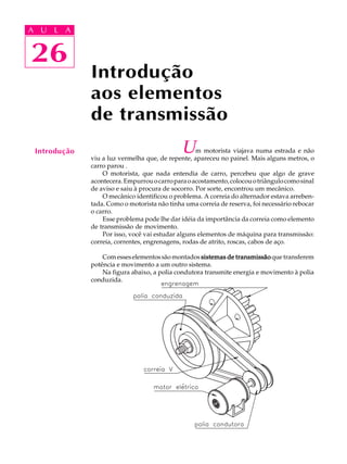 A U L A 
A U L A 
26 
26 
Introdução 
aos elementos 
de transmissão 
Introdução Um motorista viajava numa estrada e não 
viu a luz vermelha que, de repente, apareceu no painel. Mais alguns metros, o 
carro parou . 
O motorista, que nada entendia de carro, percebeu que algo de grave 
acontecera. Empurrou o carro para o acostamento, colocou o triângulo como sinal 
de aviso e saiu à procura de socorro. Por sorte, encontrou um mecânico. 
O mecânico identificou o problema. A correia do alternador estava arreben-tada. 
Como o motorista não tinha uma correia de reserva, foi necessário rebocar 
o carro. 
Esse problema pode lhe dar idéia da importância da correia como elemento 
de transmissão de movimento. 
Por isso, você vai estudar alguns elementos de máquina para transmissão: 
correia, correntes, engrenagens, rodas de atrito, roscas, cabos de aço. 
Com esses elementos são montados sistemas de transmissão que transferem 
potência e movimento a um outro sistema. 
Na figura abaixo, a polia condutora transmite energia e movimento à polia 
conduzida. 
 