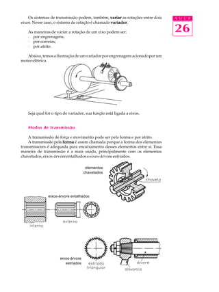 Os sistemas de transmissão podem, também, variar as rotações entre dois A U L A 
26 
eixos. Nesse caso, o sistema de rotação é chamado variador. 
As maneiras de variar a rotação de um eixo podem ser: 
· por engrenagens; 
· por correias; 
· por atrito. 
Abaixo, temos a ilustração de um variador por engrenagens acionado por um 
motor elétrico. 
Seja qual for o tipo de variador, sua função está ligada a eixos. 
Modos de transmissão 
A transmissão de força e movimento pode ser pela forma e por atrito. 
A transmissão pela forma é assim chamada porque a forma dos elementos 
transmissores é adequada para encaixamento desses elementos entre si. Essa 
maneira de transmissão é a mais usada, principalmente com os elementos 
chavetados, eixos-árvore entalhados e eixos-árvore estriados. 
elementos 
chavetados 
eixos-árvore entalhados 
eixos-árvore 
estriados 
 