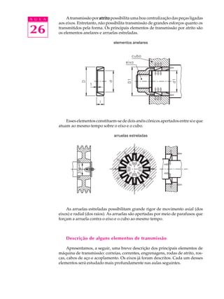 A U L A A transmissão por atrito possibilita uma boa centralização das peças ligadas 
26 
aos eixos. Entretanto, não possibilita transmissão de grandes esforços quanto os 
transmitidos pela forma. Os principais elementos de transmissão por atrito são 
os elementos anelares e arruelas estreladas. 
elementos anelares 
Esses elementos constituem-se de dois anéis cônicos apertados entre si e que 
atuam ao mesmo tempo sobre o eixo e o cubo. 
arruelas estreladas 
As arruelas estreladas possibilitam grande rigor de movimento axial (dos 
eixos) e radial (dos raios). As arruelas são apertadas por meio de parafusos que 
forçam a arruela contra o eixo e o cubo ao mesmo tempo. 
Descrição de alguns elementos de transmissão 
Apresentamos, a seguir, uma breve descrição dos principais elementos de 
máquina de transmissão: correias, correntes, engrenagens, rodas de atrito, ros-cas, 
cabos de aço e acoplamento. Os eixos já foram descritos. Cada um desses 
elementos será estudado mais profundamente nas aulas seguintes. 
 