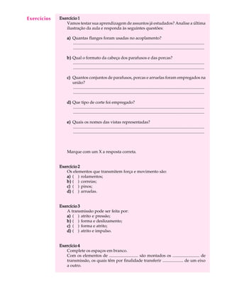 A U L A Exercício 1 
26 
Vamos testar sua aprendizagem de assuntos já estudados? Analise a última 
ilustração da aula e responda às seguintes questões: 
a) Quantas flanges foram usadas no acoplamento? 
............................................................................................................................. 
............................................................................................................................. 
b) Qual o formato da cabeça dos parafusos e das porcas? 
............................................................................................................................. 
............................................................................................................................. 
c) Quantos conjuntos de parafusos, porcas e arruelas foram empregados na 
união? 
............................................................................................................................. 
............................................................................................................................. 
d) Que tipo de corte foi empregado? 
............................................................................................................................. 
............................................................................................................................. 
e) Quais os nomes das vistas representadas? 
............................................................................................................................. 
............................................................................................................................. 
Marque com um X a resposta correta. 
Exercício 2 
Os elementos que transmitem força e movimento são: 
a) ( ) rolamentos; 
b) ( ) correias; 
c) ( ) pinos; 
d) ( ) arruelas. 
Exercício 3 
A transmissão pode ser feita por: 
a) ( ) atrito e pressão; 
b) ( ) forma e deslizamento; 
c) ( ) forma e atrito; 
d) ( ) atrito e impulso. 
Exercício 4 
Complete os espaços em branco. 
Com os elementos de ............................ são montados os .......................... de 
transmissão, os quais têm por finalidade transferir .................... de um eixo 
a outro. 
Exercícios 
 
