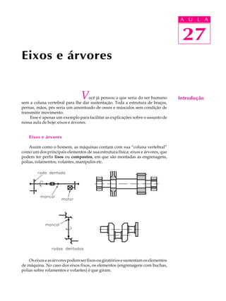 A U U L A 
L A 
27 
Eixos e árvores 
Você já pensou o que seria do ser humano 
sem a coluna vertebral para lhe dar sustentação. Toda a estrutura de braços, 
pernas, mãos, pés seria um amontoado de ossos e músculos sem condição de 
transmitir movimento. 
Esse é apenas um exemplo para facilitar as explicações sobre o assunto de 
nossa aula de hoje: eixos e árvores. 
Eixos e árvores 
Assim como o homem, as máquinas contam com sua “coluna vertebral” 
como um dos principais elementos de sua estrutura física: eixos e árvores, que 
podem ter perfis lisos ou compostos, em que são montadas as engrenagens, 
polias, rolamentos, volantes, manípulos etc. 
Os eixos e as árvores podem ser fixos ou giratórios e sustentam os elementos 
de máquina. No caso dos eixos fixos, os elementos (engrenagens com buchas, 
polias sobre rolamentos e volantes) é que giram. 
27 
Introdução 
 