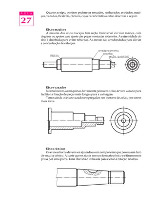 A U L A Quanto ao tipo, os eixos podem ser roscados, ranhurados, estriados, maci- 
27 
ços, vazados, flexíveis, cônicos, cujas características estão descritas a seguir. 
Eixos maciços 
A maioria dos eixos maciços tem seção transversal circular maciça, com 
degraus ou apoios para ajuste das peças montadas sobre eles. A extremidade do 
eixo é chanfrada para evitar rebarbas. As arestas são arredondadas para aliviar 
a concentração de esforços. 
Eixos vazados 
Normalmente, as máquinas-ferramenta possuem o eixo-árvore vazado para 
facilitar a fixação de peças mais longas para a usinagem. 
Temos ainda os eixos vazados empregados nos motores de avião, por serem 
mais leves. 
Eixos cônicos 
Os eixos cônicos devem ser ajustados a um componente que possua um furo 
de encaixe cônico. A parte que se ajusta tem um formato cônico e é firmemente 
presa por uma porca. Uma chaveta é utilizada para evitar a rotação relativa. 
 