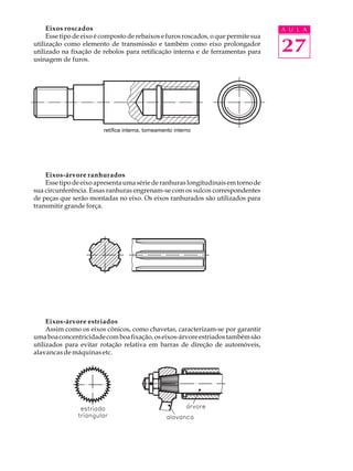 Eixos roscados A U L A 
Esse tipo de eixo é composto de rebaixos e furos roscados, o que permite sua 
27 
utilização como elemento de transmissão e também como eixo prolongador 
utilizado na fixação de rebolos para retificação interna e de ferramentas para 
usinagem de furos. 
retífica interna, torneamento interno 
Eixos-árvore ranhurados 
Esse tipo de eixo apresenta uma série de ranhuras longitudinais em torno de 
sua circunferência. Essas ranhuras engrenam-se com os sulcos correspondentes 
de peças que serão montadas no eixo. Os eixos ranhurados são utilizados para 
transmitir grande força. 
Eixos-árvore estriados 
Assim como os eixos cônicos, como chavetas, caracterizam-se por garantir 
uma boa concentricidade com boa fixação, os eixos-árvore estriados também são 
utilizados para evitar rotação relativa em barras de direção de automóveis, 
alavancas de máquinas etc. 
 