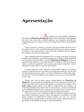 Apresentação 
Este módulo tem como objetivo apresentar 
um estudo de Elementos de Máquina. Nele você vai encontrar uma seqüência 
de aulas, cada uma delas correspondendo a um programa de televisão. 
É importante que você assista à aula na TV e depois leia o texto correspondente 
no livro. 
Como o assunto é extenso, o módulo está apresentado em dois livros. 
No primeiro livro, você vai estudar elementos de fixação, de apoio e elemen-tos 
elásticos. No segundo livro, você vai estudar elementos de transmissão, 
de vedação e sistemas de lubrificação. 
Esses conhecimentos são indispensáveis à mecânica em geral. Se você já 
trabalha numa indústria, ou se tem uma empresa, ou ainda se deseja trabalhar 
como mecânico, precisa saber o que são Elementos de Máquina, quais suas 
características, funções e como são utilizados na prática. Com esse conheci-mento, 
você ficará preparado, por exemplo, para operar máquinas e, possi-velmente, 
corrigir defeitos que elas apresentem. 
A maior parte das aulas apresenta informações teóricas e atividades 
práticas. É importante que você saiba os conceitos que estão por trás de cada 
atividade prática porque, assim, você terá condições de compreender situa- 
ções novas e resolver problemas que surgirem na sua casa, no seu trabalho, 
na sua vida. 
Mesmo que você já tenha alguns conhecimentos de Elementos de 
Máquina, procure assistir aos programas da TV e ler todas as aulas do livro. 
Assim, os conhecimentos que você já possui se tornarão mais sólidos. Evite 
pular aulas porque, apesar de as aulas se organizarem por módulos, as 
informações estão relacionadas entre si. Por exemplo, o primeiro módulo do 
curso profissionalizante dá uma visão geral da mecânica para mostrar que o 
seu significado é muito mais amplo do que geralmente se pensa. 
Com essa visão, você vai entender melhor as aulas do segundo módulo, 
que mostra como quase tudo na vida e, em especial, na mecânica, tem que 
seguir normas. O conhecimento dessas normas, por sua vez, torna-se 
necessário para se compreender as demais aulas, como as deste módulo, em 
que todos os elementos de máquina são normalizados. 
 