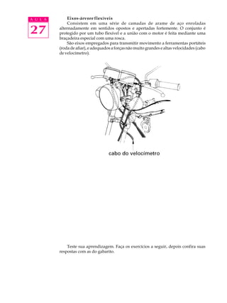 A U L A Eixos-árvore flexíveis 
27 
Consistem em uma série de camadas de arame de aço enroladas 
alternadamente em sentidos opostos e apertadas fortemente. O conjunto é 
protegido por um tubo flexível e a união com o motor é feita mediante uma 
braçadeira especial com uma rosca. 
São eixos empregados para transmitir movimento a ferramentas portáteis 
(roda de afiar), e adequados a forças não muito grandes e altas velocidades (cabo 
de velocímetro). 
Teste sua aprendizagem. Faça os exercícios a seguir, depois confira suas 
respostas com as do gabarito. 
 