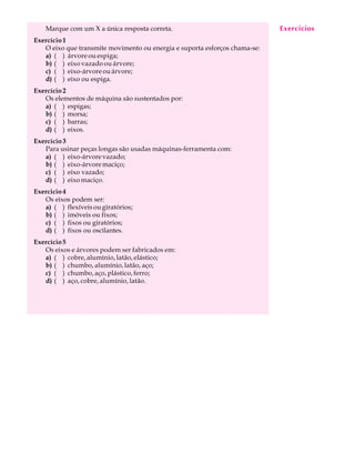 Marque com um X a única resposta correta. A U L A 
27 
Exercício 1 
O eixo que transmite movimento ou energia e suporta esforços chama-se: 
a) ( ) árvore ou espiga; 
b) ( ) eixo vazado ou árvore; 
c) ( ) eixo-árvore ou árvore; 
d) ( ) eixo ou espiga. 
Exercício 2 
Os elementos de máquina são sustentados por: 
a) ( ) espigas; 
b) ( ) morsa; 
c) ( ) barras; 
d) ( ) eixos. 
Exercício 3 
Para usinar peças longas são usadas máquinas-ferramenta com: 
a) ( ) eixo-árvore vazado; 
b) ( ) eixo-árvore maciço; 
c) ( ) eixo vazado; 
d) ( ) eixo maciço. 
Exercicio 4 
Os eixos podem ser: 
a) ( ) flexíveis ou giratórios; 
b) ( ) imóveis ou fixos; 
c) ( ) fixos ou giratórios; 
d) ( ) fixos ou oscilantes. 
Exercício 5 
Os eixos e árvores podem ser fabricados em: 
a) ( ) cobre, alumínio, latão, elástico; 
b) ( ) chumbo, alumínio, latão, aço; 
c) ( ) chumbo, aço, plástico, ferro; 
d) ( ) aço, cobre, alumínio, latão. 
Exercícios 
 