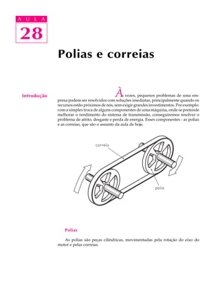 A U L A 
A U L A 
28 
28 
Introdução 
Polias e correias 
Às vezes, pequenos problemas de uma em-presa 
podem ser resolvidos com soluções imediatas, principalmente quando os 
recursos estão próximos de nós, sem exigir grandes investimentos. Por exemplo: 
com a simples troca de alguns componentes de uma máquina, onde se pretende 
melhorar o rendimento do sistema de transmissão, conseguiremos resolver o 
problema de atrito, desgaste e perda de energia. Esses componentes - as polias 
e as correias, que são o assunto da aula de hoje. 
Polias 
As polias são peças cilíndricas, movimentadas pela rotação do eixo do 
motor e pelas correias. 
 