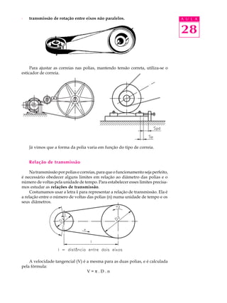 · transmissão de rotação entre eixos não paralelos. A U L A 
28 
Para ajustar as correias nas polias, mantendo tensão correta, utiliza-se o 
esticador de correia. 
Já vimos que a forma da polia varia em função do tipo de correia. 
Relação de transmissão 
Na transmissão por polias e correias, para que o funcionamento seja perfeito, 
é necessário obedecer alguns limites em relação ao diâmetro das polias e o 
número de voltas pela unidade de tempo. Para estabelecer esses limites precisa-mos 
estudar as relações de transmissão. 
Costumamos usar a letra i para representar a relação de transmissão. Ela é 
a relação entre o número de voltas das polias (n) numa unidade de tempo e os 
seus diâmetros. 
A velocidade tangencial (V) é a mesma para as duas polias, e é calculada 
pela fórmula: 
V = p . D . n 
 